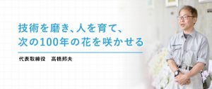 技術を磨き、人を育て、次の100年の花を咲かせる。（代表取締役 高橋邦夫）